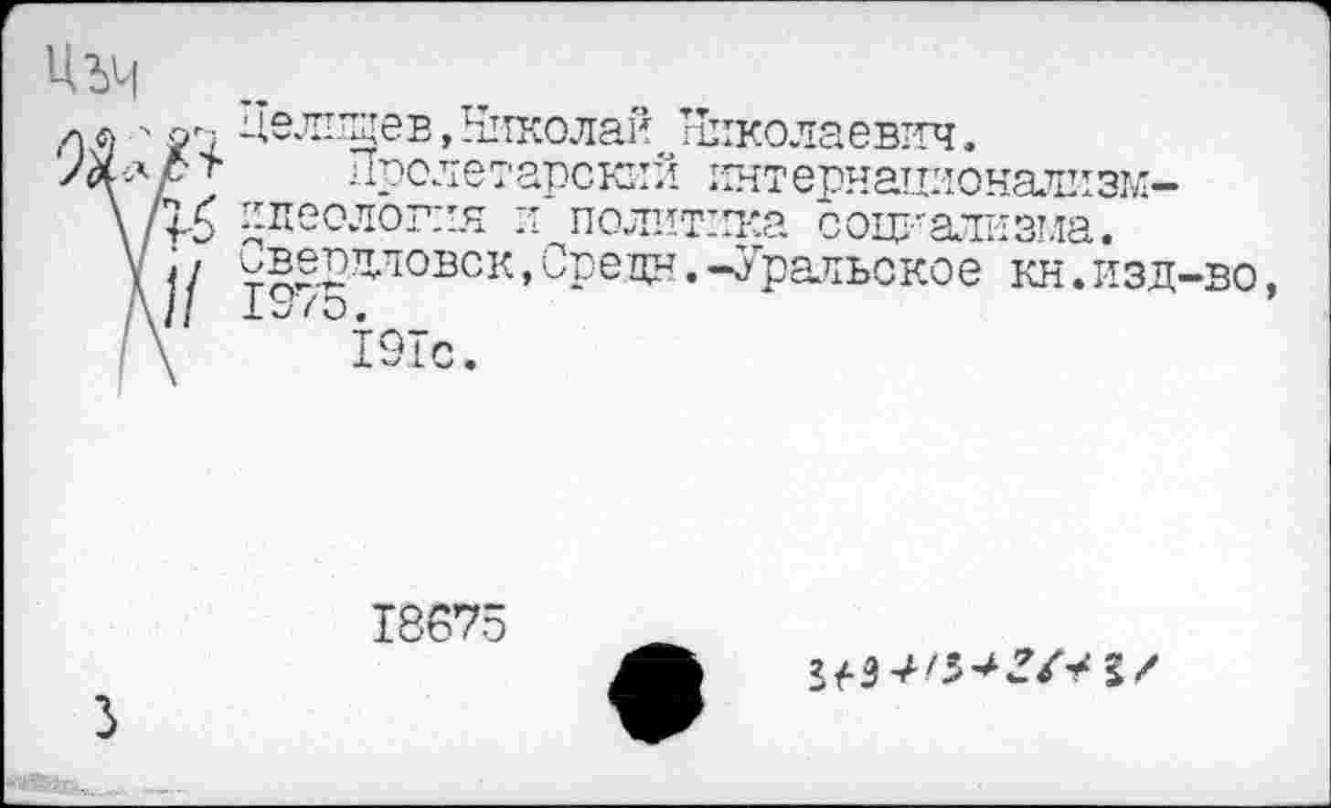 ﻿Ц.ЪЧ
<^ел1^ев, Николай, ^Тиколаевтгч.
Пролетарский интернационализм-\т ^леолог:ич и политика социализма. \ ^в^рятовск,Средн.-Уральское кн.изд-во А// 197о.
I \	191с.
9
18675
